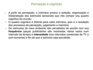 Percepção  e  cognição
-­ A partir da percepção, o indivíduo produz a seleção, organização e
interpretação dos estímulos sensoriais que irão compor seu quadro
cognitivo do mundo;;
-­ O quadro cognitivo é distinto para cada indivíduo, pois é o resultado
dos processos de percepção, julgamento e memória;;
-­ Os estímulos do meio ambiente são percebidos de acordo com sua
frequência (peças publicitárias são mostradas várias vezes num
intervalo de tempo) e intensidade (nos intervalos comerciais de TV o
som aumenta) a fim de que o estímulo seja percebido.
 