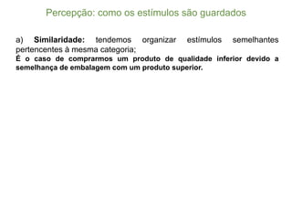 Percepção:  como  os  estímulos  são  guardados
a) Similaridade: tendemos organizar estímulos semelhantes
pertencentes à mesma categoria;;
É o caso de comprarmos um produto de qualidade inferior devido a
semelhança de embalagem com um produto superior.
 