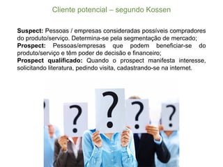 Cliente  potencial  – segundo  Kossen
Suspect: Pessoas / empresas consideradas possíveis compradores
do produto/serviço. Determina-­se pela segmentação de mercado;;
Prospect: Pessoas/empresas que podem beneficiar-­se do
produto/serviço e têm poder de decisão e financeiro;;
Prospect qualificado: Quando o prospect manifesta interesse,
solicitando literatura, pedindo visita, cadastrando-­se na internet.
 