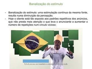 Banalização  do  estímulo
-­ Banalização do estímulo: uma estimulação contínua da mesma fonte,
resulta numa diminuição da percepção;;
-­ Hoje o cliente está tão exposto aos padrões repetitivos dos anúncios,
que não presta mais atenção o que leva o anunciante a aumentar o
número de repetições num círculo vicioso;;
 