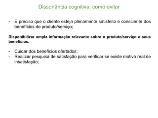 Dissonância  cognitiva:  como  evitar
-­ É preciso que o cliente esteja plenamente satisfeito e consciente dos
benefícios do produto/serviço;;
Disponibilizar ampla informação relevante sobre o produto/serviço e seus
benefícios.
-­ Cuidar dos benefícios ofertados;;
-­ Realizar pesquisa de satisfação para verificar se existe motivo real de
insatisfação;;
 