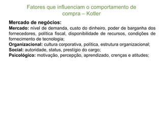 Fatores  que  influenciam  o  comportamento  de  
compra  – Kotler
Mercado de negócios:
Mercado: nível de demanda, custo do dinheiro, poder de barganha dos
fornecedores, política fiscal, disponibilidade de recursos, condições de
fornecimento de tecnologia;;
Organizacional: cultura corporativa, política, estrutura organizacional;;
Social: autoridade, status, prestígio do cargo;;
Psicológico: motivação, percepção, aprendizado, crenças e atitudes;;
 
