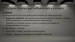 Principais	
  fatores	
  que	
  inﬂuenciam	
  a	
  compra	
  
2.	
  SOCIAIS	
  	
  
O	
  comportamento	
  do	
  consumidor	
  pode	
  também	
  ser	
  inﬂuenciado	
  por:	
  
ü  Grupos	
  de	
  referência:	
  são	
  aqueles	
  que	
  exercem	
  inﬂuência	
  direta	
  ou	
  indireta	
  
sobre	
  as	
  a;tudes	
  ou	
  comportamento	
  em	
  outra	
  pessoa.	
  	
  
	
  	
  	
  	
  	
  	
  	
  Par;lham	
  as	
  mesmas	
  crenças,	
  valores	
  e	
  desejos	
  em	
  relação	
  ao	
  
comportamento	
  de	
  compra.	
  
§  Na	
  infância	
  -­‐	
  a	
  família	
  
§  Mais	
  tarde	
  -­‐	
  colegas,	
  parentes	
  e	
  outros	
  grupos	
  
§  Adultos	
  -­‐	
  colegas	
  de	
  faculdade,	
  de	
  trabalho,	
  clube,	
  etc.	
  
	
  
 
