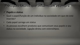 Principais	
  fatores	
  que	
  inﬂuenciam	
  a	
  compra	
  
	
  
ü  Papéis	
  e	
  status	
  
•  Qual	
  o	
  papel/função	
  de	
  um	
  indivíduo	
  na	
  sociedade	
  em	
  que	
  ele	
  está	
  
inserido?	
  	
  
•  Cada	
  papel	
  carrega	
  um	
  status	
  
•  As	
  pessoas	
  escolhem	
  produtos	
  que	
  comunicam	
  seus	
  papéis	
  e	
  seu	
  
status	
  na	
  sociedade.	
  Ligação	
  direta	
  com	
  estereó;pos.	
  	
  
 