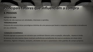 Principais	
  fatores	
  que	
  inﬂuenciam	
  a	
  compra	
  
3.	
  PESSOAIS	
  	
  
	
  
• ESTILO	
  DE	
  VIDA	
  	
  
Padrão	
  de	
  vida	
  expresso	
  em	
  a;vidades,	
  interesses	
  e	
  opiniões.	
  	
  
• PERSONALIDADE	
  	
  
Conjunto	
  de	
  caracterís;cas	
  psicológicas	
  dis;ntas	
  de	
  uma	
  pessoa	
  que	
  levam	
  a	
  respostas	
  conscientes	
  e	
  duradouras	
  
em	
  seu	
  ambiente.	
  
	
  	
  	
  	
  	
  	
  	
  	
  	
  	
  	
  	
  	
  	
  	
  	
  	
  	
  	
  	
  	
  	
  	
  	
  
• CONDIÇÃO	
  ECONÔMICA	
  
Permite	
  agrupar	
  as	
  pessoas	
  em	
  estratos	
  que	
  combinam	
  fatores	
  como	
  ocupação,	
  educação,	
  	
  riqueza	
  e	
  renda	
  .	
  
As	
  pessoas	
  de	
  uma	
  mesma	
  classe	
  mostram	
  preferências	
  semelhantes	
  de	
  marca	
  e	
  produtos	
  em	
  áreas	
  como	
  
alimentos,	
  higiene	
  e	
  limpeza,	
  vestuário,	
  a;vidades	
  de	
  lazer	
  e	
  automóveis	
  e	
  têm	
  padrões	
  de	
  compra	
  próprios.	
  
	
  	
  
 