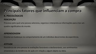 Principais	
  fatores	
  que	
  inﬂuenciam	
  a	
  compra	
  
4.	
  PSICOLÓGICOS	
  	
  
PERCEPÇÃO	
  	
  
Processo	
  pelo	
  qual	
  uma	
  pessoa	
  seleciona,	
  organiza	
  e	
  interpreta	
  as	
  informações	
  para	
  criar	
  um	
  
quadro	
  signiﬁca;vo	
  do	
  mundo.	
  	
  
	
  
APRENDIZAGEM	
  	
  
Envolve	
  as	
  mudanças	
  no	
  comportamento	
  de	
  um	
  indivíduo	
  decorrentes	
  da	
  experiência.	
  	
  
	
  
ATITUDE	
  	
  
Resistência	
  de	
  uma	
  pessoa	
  às	
  avaliações	
  favoráveis	
  e	
  desfavoráveis,	
  aos	
  sen;mentos	
  
emocionais	
  e	
  às	
  tendências	
  de	
  ação	
  em	
  relação	
  a	
  algum	
  objeto	
  ou	
  ideia.	
  	
  
 