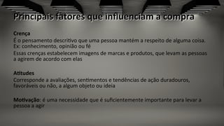 Principais	
  fatores	
  que	
  inﬂuenciam	
  a	
  compra	
  
Crença	
  
É	
  o	
  pensamento	
  descri;vo	
  que	
  uma	
  pessoa	
  mantém	
  a	
  respeito	
  de	
  alguma	
  coisa.	
  
Ex:	
  conhecimento,	
  opinião	
  ou	
  fé	
  
Essas	
  crenças	
  estabelecem	
  imagens	
  de	
  marcas	
  e	
  produtos,	
  que	
  levam	
  as	
  pessoas	
  
a	
  agirem	
  de	
  acordo	
  com	
  elas	
  
AZtudes	
  
Corresponde	
  a	
  avaliações,	
  sen;mentos	
  e	
  tendências	
  de	
  ação	
  duradouros,	
  
favoráveis	
  ou	
  não,	
  a	
  algum	
  objeto	
  ou	
  ideia	
  
	
  
MoZvação:	
  é	
  uma	
  necessidade	
  que	
  é	
  suﬁcientemente	
  importante	
  para	
  levar	
  a	
  
pessoa	
  a	
  agir	
  
 