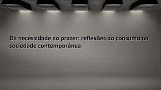 Da	
  necessidade	
  ao	
  prazer:	
  reﬂexões	
  do	
  consumo	
  na	
  
sociedade	
  contemporânea	
  
 