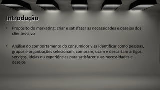Introdução	
  
•  Propósito	
  do	
  marke;ng:	
  criar	
  e	
  sa;sfazer	
  as	
  necessidades	
  e	
  desejos	
  dos	
  
clientes-­‐alvo	
  
•  Análise	
  do	
  comportamento	
  do	
  consumidor	
  visa	
  iden;ﬁcar	
  como	
  pessoas,	
  
grupos	
  e	
  organizações	
  selecionam,	
  compram,	
  usam	
  e	
  descartam	
  ar;gos,	
  
serviços,	
  ideias	
  ou	
  experiências	
  para	
  sa;sfazer	
  suas	
  necessidades	
  e	
  
desejos	
  
 