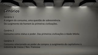 Cenários	
  
Cenário	
  1	
  	
  
A	
  origem	
  do	
  consumo,	
  uma	
  questão	
  de	
  sobrevivência.	
  	
  
Do	
  surgimento	
  do	
  homem	
  às	
  primeiras	
  civilizações.	
  	
  
	
  
Cenário	
  2	
  	
  
Consumo	
  como	
  status	
  e	
  poder.	
  Das	
  primeiras	
  civilizações	
  à	
  Idade	
  Média	
  
	
  
Cenário	
  3	
  	
  
Consumo	
  relacionado	
  ao	
  poder	
  de	
  compra:	
  o	
  surgimento	
  do	
  capitalismo	
  à	
  
indústria	
  de	
  massa	
  /	
  Rev.	
  Francesa	
  
 