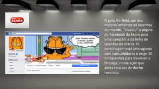 O	
  gato	
  Garﬁeld,	
  um	
  dos	
  
maiores	
  amantes	
  de	
  lasanhas	
  
do	
  mundo,	
  “invadiu”	
  a	
  página	
  
do	
  Facebook	
  da	
  Seara	
  para	
  
uma	
  campanha	
  da	
  linha	
  de	
  
lasanhas	
  da	
  marca.	
  O	
  
personagem	
  está	
  interagindo	
  
com	
  consumidores	
  e	
  exige	
  10	
  
mil	
  lasanhas	
  para	
  devolver	
  a	
  
fanpage,	
  numa	
  ação	
  que	
  
ainda	
  terá	
  seu	
  desfecho	
  
revelado.	
  
 