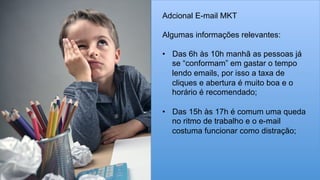 Adcional E-mail MKT
Algumas informações relevantes:
•  Das 6h às 10h manhã as pessoas já
se “conformam” em gastar o tempo
lendo emails, por isso a taxa de
cliques e abertura é muito boa e o
horário é recomendado;
•  Das 15h às 17h é comum uma queda
no ritmo de trabalho e o e-mail
costuma funcionar como distração;
 