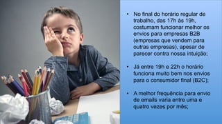 •  No final do horário regular de
trabalho, das 17h às 19h,
costumam funcionar melhor os
envios para empresas B2B
(empresas que vendem para
outras empresas), apesar de
parecer contra nossa intuição;
•  Já entre 19h e 22h o horário
funciona muito bem nos envios
para o consumidor final (B2C);
•  A melhor frequência para envio
de emails varia entre uma e
quatro vezes por mês;
 