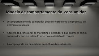 Modelo	
  de	
  comportamento	
  do	
  	
  consumidor	
  
•  O	
  comportamento	
  do	
  comprador	
  pode	
  ser	
  visto	
  como	
  um	
  processo	
  de	
  
esfmulo	
  e	
  resposta	
  	
  
•  A	
  tarefa	
  do	
  proﬁssional	
  de	
  marke;ng	
  é	
  entender	
  o	
  que	
  acontece	
  com	
  o	
  
consumidor	
  entre	
  o	
  esfmulo	
  externo	
  e	
  a	
  decisão	
  de	
  compra	
  
	
  
•  A	
  compra	
  pode	
  ser	
  de	
  um	
  bem	
  supérﬂuo	
  à	
  bens	
  duráveis	
  	
  
 