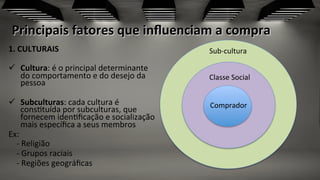 Principais	
  fatores	
  que	
  inﬂuenciam	
  a	
  compra	
  
1.	
  CULTURAIS	
  
ü  Cultura:	
  é	
  o	
  principal	
  determinante	
  
do	
  comportamento	
  e	
  do	
  desejo	
  da	
  
pessoa	
  
ü  Subculturas:	
  cada	
  cultura	
  é	
  
cons;tuída	
  por	
  subculturas,	
  que	
  
fornecem	
  iden;ﬁcação	
  e	
  socialização	
  
mais	
  especíﬁca	
  a	
  seus	
  membros	
  	
  
Ex:	
  
	
  	
  	
  	
  -­‐	
  Religião	
  
	
  	
  	
  	
  -­‐	
  Grupos	
  raciais	
  
	
  	
  	
  	
  -­‐	
  Regiões	
  geográﬁcas	
  
Sub-­‐cultura	
  	
  
Classe	
  Social	
  
Comprador	
  
 