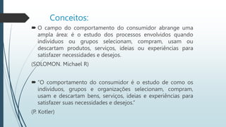 Conceitos:
 O campo do comportamento do consumidor abrange uma
ampla área: é o estudo dos processos envolvidos quando
indivíduos ou grupos selecionam, compram, usam ou
descartam produtos, serviços, ideias ou experiências para
satisfazer necessidades e desejos.
(SOLOMON. Michael R)
 “O comportamento do consumidor é o estudo de como os
indivíduos, grupos e organizações selecionam, compram,
usam e descartam bens, serviços, ideias e experiências para
satisfazer suas necessidades e desejos.”
(P. Kotler)
 