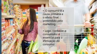 • O consumo é a
causa primária e
o efeito final
pretendido pelo
marketing.
• Logo, conhecer o
consumidor é
essencial para a
efetivação do
consumo
 