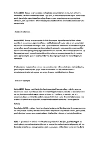 Kotler (1998) diz que no processo de avaliação do consumidor ele tenta, num primeiro 
momento, satisfazer uma necessidade. Logo após, o consumidor procura alguns benefícios a 
partir da solução oferecida pelo produto. Enxerga cada produto como um conjunto de 
atributos, com capacidades diferentes de prestar os benefícios anunciados e satisfazer uma 
necessidade. 
Decidindo a Compra 
Kotler (1998) diz que no processo de decisão de compra, alguns fatores incidem sobre a 
decisão do consumidor, o primeiro fator é a atitude dos outros, ou seja, se um consumidor 
recebe um conselho de um amigo é bem capaz dele mudar totalmente de idéia em relação a 
um produto que ele estava pensando em adquirir, por outro lado, quando um consumidor 
recebe conselhos por alguém que já usa determinado produto, influencia positivamente. Os 
fatores situacionais imprevistos também influenciam no processo de decisão de compra, 
como por exemplo, quando o consumidor fica desempregado ou é mal atendido por um 
vendedor. 
O adolescente vive uma fase em que ele normalmente é influenciado pelo meio onde vive, 
pelo comportamento que o grupo tem e muitas vezes sua decisão de compra é 
completamente alterada porque um amigo deu uma opinião diferente da sua. 
Avaliando a compra 
Kotler (1998) diz que a satisfação do cliente que adquiriu um produto está diretamente 
relacionada a suas expectativas e do desempenho percebido do produto. Se o desempenho 
de um produto atende às expectativas, o cliente fica satisfeito; se exceder, ele fica 
encantado. Esses sentimentos podem produzir fidelidade a uma determinada marca e esse 
cliente faz comentários favoráveis ou desfavoráveis sobre o mesmo a outras pessoas. 
Cultura 
Para Kotler (1998) a cultura é o determinante fundamental dos desejos e do comportamento 
de uma pessoa. A criança em desenvolvimento adquire um conjunto de valores, percepções, 
preferências e comportamentos através da vida familiar e de outras instituições básicas. 
Sabe-se que apesar da criança ser influenciada pela cultura dos pais, quando chegam na 
adolescência, normalmente a tendência é se afastar dos conhecimentos adquiridos, e ir em 
busca do conceito que o seu grupo na escola segue, que a mídia diz ser como correto. Daí a 
 