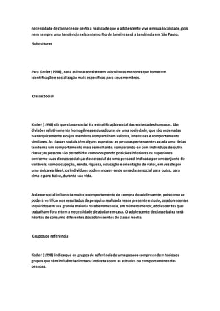 necessidade de conhecer de perto a realidade que o adolescente vive em sua localidade, pois 
nem sempre uma tendência existente no Rio de Janeiro será a tendência em São Paulo. 
Subculturas 
Para Kotler (1998), cada cultura consiste em subculturas menores que fornecem 
identificação e socialização mais específicas para seus membros. 
Classe Social 
Kotler (1998) diz que classe social é a estratificação social das sociedades humanas. São 
divisões relativamente homogêneas e duradouras de uma sociedade, que são ordenadas 
hierarquicamente e cujos membros compartilham valores, interesses e comportamento 
similares. As classes sociais têm alguns aspectos: as pessoas pertencentes a cada uma delas 
tendem a um comportamento mais semelhante, comparando-se com indivíduos de outra 
classe; as pessoas são percebidas como ocupando posições inferiores ou superiores 
conforme suas classes sociais; a classe social de uma pessoa é indicada por um conjunto de 
variáveis, como ocupação, renda, riqueza, educação e orientação de valor, em vez de por 
uma única variável; os indivíduos podem mover-se de uma classe social para outra, para 
cima e para baixo, durante sua vida. 
A classe social influencia muito o comportamento de compra do adolescente, pois como se 
poderá verificar nos resultados da pesquisa realizada nesse presente estudo, os adolescentes 
inquiridos em sua grande maioria recebem mesada, em número menor, adolescentes que 
trabalham fora e tem a necessidade de ajudar em casa. O adolescente de classe baixa terá 
hábitos de consumo diferentes dos adolescentes de classe média. 
Grupos de referência 
Kotler (1998) indica que os grupos de referência de uma pessoa compreendem todos os 
grupos que têm influência direta ou indireta sobre as atitudes ou comportamento das 
pessoas. 
 
