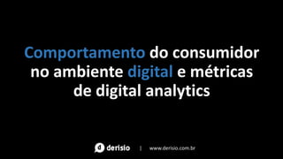 Comportamento do consumidor
no ambiente digital e métricas
de digital analytics
| www.derisio.com.br
 