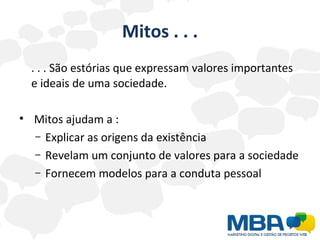 Mitos . . . . . . São estórias que expressam valores importantes e ideais de uma sociedade. Mitos ajudam a : Explicar as origens da existência Revelam um conjunto de valores para a sociedade Fornecem modelos para a conduta pessoal 