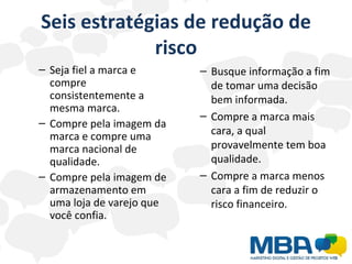 Seis estratégias de redução de risco Seja fiel a marca e compre consistentemente a mesma marca. Compre pela imagem da marca e compre uma marca nacional de qualidade. Compre pela imagem de armazenamento em uma loja de varejo que você confia. Busque informação a fim de tomar uma decisão bem informada. Compre a marca mais cara, a qual provavelmente tem boa qualidade. Compre a marca menos cara a fim de reduzir o risco financeiro. 