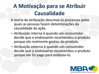 A Motivação para se Atribuir Causalidade A teoria da atribuição descreve os processos pelos quais as pessoas fazem determinações da causalidade da ação.  Atribuição interna é quando um consumidor decide que o endossante recomendou o produto porque ele realmente gostou do produto. Atribuição externa é quando um consumidor decide que o endossante recomendou o produto porque ele foi pago para endossa-lo. 
