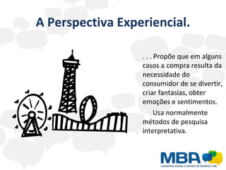 A Perspectiva Experiencial. . . . Propõe que em alguns casos a compra resulta da necessidade do consumidor de se divertir, criar fantasias, obter emoções e sentimentos. Usa normalmente métodos de pesquisa interpretativa. 