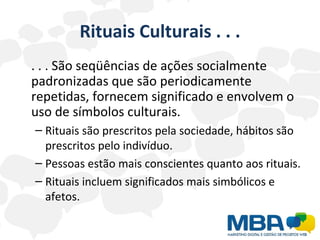 Rituais Culturais . . . . . . São seqüências de ações socialmente padronizadas que são periodicamente repetidas, fornecem significado e envolvem o uso de símbolos culturais. Rituais são prescritos pela sociedade, hábitos são prescritos pelo indivíduo. Pessoas estão mais conscientes quanto aos rituais. Rituais incluem significados mais simbólicos e afetos. 