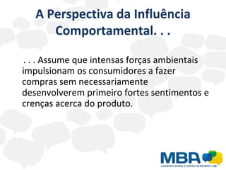 A Perspectiva da Influência Comportamental. . . . . . Assume que intensas forças ambientais impulsionam os consumidores a fazer compras sem necessariamente desenvolverem primeiro fortes sentimentos e crenças acerca do produto. 