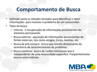 Comportamento de Busca Definido como as atitudes tomadas para identificar e obter informações  para resolver o problema de um consumidor. Tipos de busca Interno:  a recuperação de informações provenientes da memória permanente. Busca externa:  aquisição de informações provenientes de fontes externas, tais como amigos, livros, revistas, etc. Busca de pré-compra:  busca que resulta diretamente da ocorrência de reconhecimento de problema. Busca contínua:  busca de razões intrínsecas que é independente de uma necessidade específica. Freqüentemente ocorre entre lobistas. 