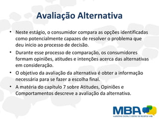 Avaliação Alternativa Neste estágio, o consumidor compara as opções identificadas como potencialmente capazes de resolver o problema que deu inicio ao processo de decisão. Durante esse processo de comparação, os consumidores formam opiniões, atitudes e intenções acerca das alternativas em consideração. O objetivo da avaliação da alternativa é obter a informação necessária para se fazer a escolha final.  A matéria do capítulo 7 sobre Atitudes, Opiniões e Comportamentos descreve a avaliação da alternativa. 