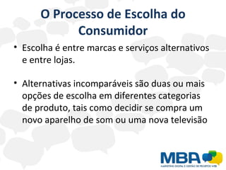 O Processo de Escolha do Consumidor Escolha é entre marcas e serviços alternativos e entre lojas. Alternativas incomparáveis são duas ou mais opções de escolha em diferentes categorias de produto, tais como decidir se compra um novo aparelho de som ou uma nova televisão 