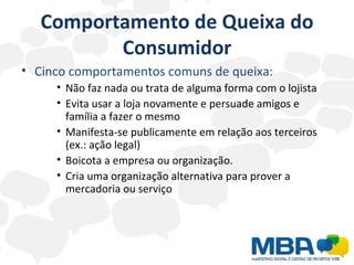 Comportamento de Queixa do Consumidor Cinco comportamentos comuns de queixa: Não faz nada ou trata de alguma forma com o lojista Evita usar a loja novamente e persuade amigos e família a fazer o mesmo Manifesta-se publicamente em relação aos terceiros  (ex.: ação legal) Boicota a empresa ou organização. Cria uma organização alternativa para prover a mercadoria ou serviço 