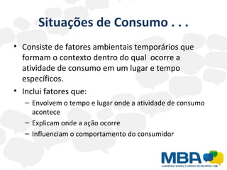 Situações de Consumo . . . Consiste de fatores ambientais temporários que formam o contexto dentro do qual  ocorre a atividade de consumo em um lugar e tempo específicos. Inclui fatores que: Envolvem o tempo e lugar onde a atividade de consumo acontece Explicam onde a ação ocorre Influenciam o comportamento do consumidor 