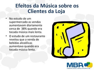 Efeitos da Música sobre os Clientes da Loja  No estudo de um  supermercado as vendas aumentavam diariamente cerca de  38% quando era tocada música mais lenta. O estudo de um restaurante revelou que a venda de bebidas alcoólicas aumentava quando era tocada música lenta. 