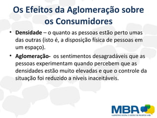 Os Efeitos da Aglomeração sobre os Consumidores Densidade  – o quanto as pessoas estão perto umas das outras (isto é, a disposição física de pessoas em um espaço). Aglomeração-  os sentimentos desagradáveis que as pessoas experimentam quando percebem que as densidades estão muito elevadas e que o controle da situação foi reduzido a níveis inaceitáveis. 