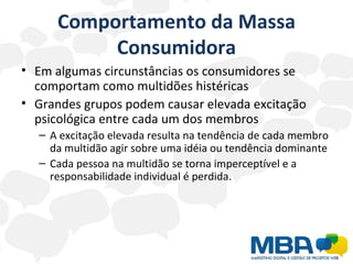 Comportamento da Massa Consumidora Em algumas circunstâncias os consumidores se comportam como multidões histéricas  Grandes grupos podem causar elevada excitação psicológica entre cada um dos membros A excitação elevada resulta na tendência de cada membro da multidão agir sobre uma idéia ou tendência dominante  Cada pessoa na multidão se torna imperceptível e a responsabilidade individual é perdida. 