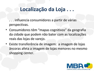 Localização da Loja . . . .  . . influencia consumidores a partir de várias perspectivas. Consumidores têm “mapas cognitivos” da geografia da cidade que podem não bater com as localizações reais das lojas de varejo. Existe transferência de imagem:  a imagem de lojas âncoras afeta a imagem de lojas menores no mesmo shopping center. 