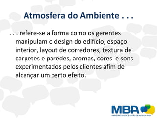 Atmosfera do Ambiente . . . . . . refere-se a forma como os gerentes manipulam o design do edifício, espaço interior, layout de corredores, textura de carpetes e paredes, aromas, cores  e sons experimentados pelos clientes afim de alcançar um certo efeito. 