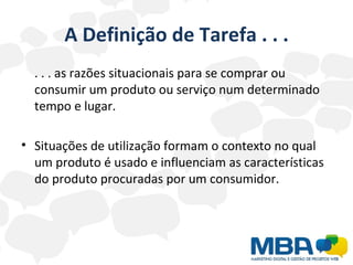 A Definição de Tarefa . . . . . . as razões situacionais para se comprar ou consumir um produto ou serviço num determinado tempo e lugar. Situações de utilização formam o contexto no qual um produto é usado e influenciam as características do produto procuradas por um consumidor. 