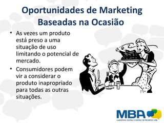 Oportunidades de Marketing Baseadas na Ocasião  As vezes um produto está preso a uma situação de uso limitando o potencial de mercado. Consumidores podem vir a considerar o produto inapropriado para todas as outras situações. 