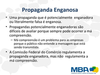 Propaganda Enganosa Uma propaganda que é potencialmente  enganadora ou literalmente falsa é enganosa. Propagandas potencialmente enganadoras são difíceis de avaliar porque sempre pode ocorrer a má compreensão. Má compreensão é um problema para as empresas porque o público não entende a mensagem que está sendo transmitida. A Comissão Federal do Comércio regulamenta a propaganda enganadora, mas não  regulamenta a má compreensão. 