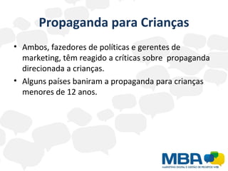 Propaganda para Crianças Ambos, fazedores de políticas e gerentes de marketing, têm reagido a críticas sobre  propaganda direcionada a crianças.  Alguns países baniram a propaganda para crianças menores de 12 anos.  