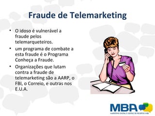 Fraude de Telemarketing O idoso é vulnerável a fraude pelos telemarqueteiros.  um programa de combate a esta fraude é o Programa Conheça a Fraude.  Organizações que lutam contra a fraude de telemarketing são a AARP, o FBI, o Correio, e outras nos E.U.A. 