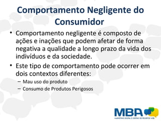 Comportamento Negligente do Consumidor  Comportamento negligente é composto de ações e inações que podem afetar de forma negativa a qualidade a longo prazo da vida dos indivíduos e da sociedade.  Este tipo de comportamento pode ocorrer em dois contextos diferentes: Mau uso do produto  Consumo de Produtos Perigosos  