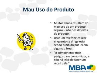 Mau Uso do Produto Muitos danos resultam do mau uso de um produto seguro  - não dos defeitos do produto. Usar um telefone celular enquanto se dirige está sendo proibido por lei em algumas áreas.  “ o componente mais perigoso é o consumidor, e não há jeito de fazer um recall dele.”  