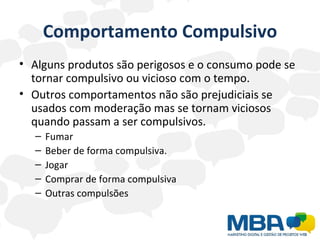 Comportamento Compulsivo Alguns produtos são perigosos e o consumo pode se tornar compulsivo ou vicioso com o tempo.  Outros comportamentos não são prejudiciais se usados com moderação mas se tornam viciosos quando passam a ser compulsivos. Fumar Beber de forma compulsiva. Jogar Comprar de forma compulsiva Outras compulsões  