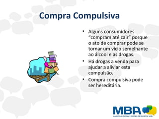 Compra Compulsiva Alguns consumidores  “compram até cair” porque o ato de comprar pode se tornar um vício semelhante ao álcool e as drogas. Há drogas a venda para ajudar a aliviar esta compulsão.  Compra compulsiva pode ser hereditária.   
