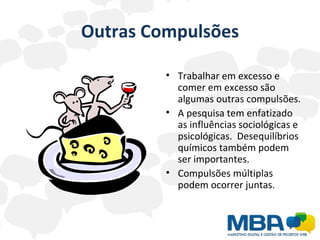 Outras Compulsões Trabalhar em excesso e comer em excesso são algumas outras compulsões.  A pesquisa tem enfatizado as influências sociológicas e psicológicas.  Desequilíbrios químicos também podem ser importantes. Compulsões múltiplas podem ocorrer juntas. 